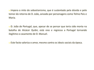 Impera

o mito do sebastianismo, que é sustentado pela dúvida e pelo
temor do retorno de D. João, avivado por personagens como Telmo Pais e
Maria.
D.

João de Portugal, que, apesar de se pensar que teria sido morto na
batalha de Alcácer Quibir, está vivo e regressa a Portugal tornando
ilegítimo o casamento de D. Manuel.
Este facto

valoriza o amor, mesmo contra os ideais sociais da época.

 