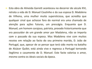 

Esta obra de Almeida Garrett aconteceu no decorrer do século XVI,
retrata a vida de D. Manuel Coutinho e da sua esposa D. Madalena
de Vilhena, uma mulher muito supersticiosa, que acredita que
qualquer sinal que achasse fora do normal era uma chamada de
atenção para ações futuras, um presságio. Enquanto que D.
Manuel, um homem corajoso, patriota, provado historicamente que
era possuidor de um grande amor por Madalena, não se importa
com o passado da sua esposa. Mas Madalena vive com muitos
receios em relação ao facto do seu primeiro marido, D. João de
Portugal, que, apesar de se pensar que terá sido morto na batalha
de Alcácer Quibir, está ainda vivo e regressa a Portugal tornando
ilegítimo o casamento de D. Manuel. Este facto valoriza o amor,
mesmo contra os ideais sociais da época.

 