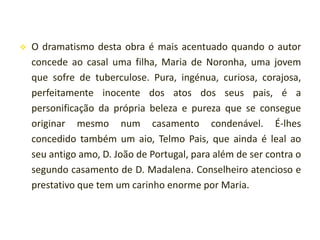 

O dramatismo desta obra é mais acentuado quando o autor
concede ao casal uma filha, Maria de Noronha, uma jovem
que sofre de tuberculose. Pura, ingénua, curiosa, corajosa,
perfeitamente inocente dos atos dos seus pais, é a
personificação da própria beleza e pureza que se consegue
originar mesmo num casamento condenável. É-lhes
concedido também um aio, Telmo Pais, que ainda é leal ao
seu antigo amo, D. João de Portugal, para além de ser contra o
segundo casamento de D. Madalena. Conselheiro atencioso e
prestativo que tem um carinho enorme por Maria.

 