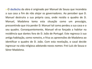 O

desfecho da obra é originado por Manuel de Sousa que incendeia
a sua casa a fim de não alojar os governadores. Ao perceber que D.
Manuel destruíra a sua própria casa, onde residia o quadro de D.
Manuel, Madalena toma esta situação como um presságio,
pressentindo que iria perder D. Manuel tal como perdeu a sua casa e o
seu quadro. Consequentemente, Manuel vê-se forçado a habitar na
residência que dantes fora de D. João de Portugal. Este regressa à sua
antiga habitação, como romeiro, e frisa as apreensões de Madalena ao
identificar o quadro de D. João. Com esta revelação, o casal decide
ingressar na vida religiosa adotando novos nomes: Frei Luís de Sousa e
Sóror Madalena.

 