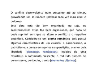 O conflito desenvolve-se num crescente até ao clímax,
provocando um sofrimento (pathos) cada vez mais cruel e
doloroso.
Esta obra está tão bem organizada, ou seja, os
acontecimentos estão tão bem organizados, que nada se
pode suprimir sem que se altere o conflito e o respetivo
desenlace. Considera-se um drama romântico pois possui
algumas características de um clássico: o nacionalismo, o
patriotismo, a crença em agoiros e superstições, o amor pela
liberdade (elementos românticos); indícios de uma
catástrofe, o sofrimento crescente, o reduzido número de
personagens, peripécias, o coro (elementos clássicos).

 