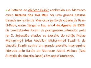 A

Batalha de Alcácer-Quibir conhecida em Marrocos
como Batalha dos Três Reis foi uma grande batalha
travada no norte de Marrocos perto da cidade de KsarEl-Kebir, entre Tânger e Fez, em 4 de Agosto de 1578.
Os combatentes foram os portugueses liderados pelo
rei D. Sebastião aliados ao exército do sultão Mulay
Mohammed (Abu Abdallah Mohammed Saadi II, da
dinastia Saadi) contra um grande exército marroquino
liderado pelo Sultão de Marrocos Mulei Moluco (Abd
Al-Malik da dinastia Saadi) com apoio otomano.

 