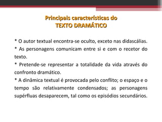 Principais características do
TEXTO DRAMÁTICO
* O autor textual encontra-se oculto, exceto nas didascálias.
* As personagens comunicam entre si e com o recetor do
texto.
* Pretende-se representar a totalidade da vida através do
confronto dramático.
* A dinâmica textual é provocada pelo conflito; o espaço e o
tempo são relativamente condensados; as personagens
supérfluas desaparecem, tal como os episódios secundários.

 