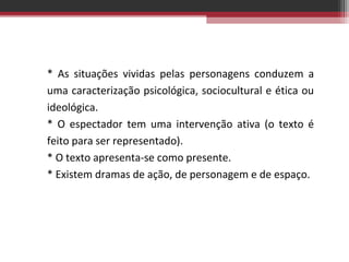 * As situações vividas pelas personagens conduzem a
uma caracterização psicológica, sociocultural e ética ou
ideológica.
* O espectador tem uma intervenção ativa (o texto é
feito para ser representado).
* O texto apresenta-se como presente.
* Existem dramas de ação, de personagem e de espaço.

 