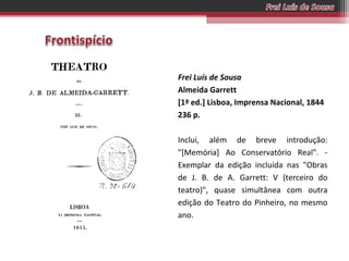 Frei Luís de Sousa
Almeida Garrett
[1ª ed.] Lisboa, Imprensa Nacional, 1844
236 p.
Inclui, além de breve introdução:
"[Memória] Ao Conservatório Real". Exemplar da edição incluída nas "Obras
de J. B. de A. Garrett: V (terceiro do
teatro)", quase simultânea com outra
edição do Teatro do Pinheiro, no mesmo
ano.

 