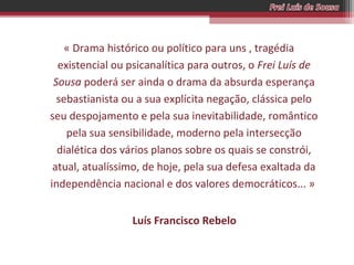 « Drama histórico ou político para uns , tragédia
existencial ou psicanalítica para outros, o Frei Luís de
Sousa poderá ser ainda o drama da absurda esperança
sebastianista ou a sua explícita negação, clássica pelo
seu despojamento e pela sua inevitabilidade, romântico
pela sua sensibilidade, moderno pela intersecção
dialética dos vários planos sobre os quais se constrói,
atual, atualíssimo, de hoje, pela sua defesa exaltada da
independência nacional e dos valores democráticos... »
Luís Francisco Rebelo

 