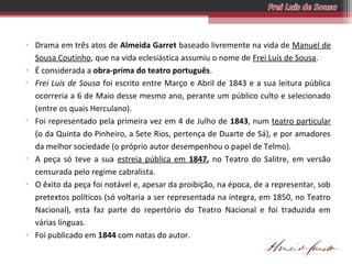 • Drama em três atos de Almeida Garret baseado livremente na vida de Manuel de
Sousa Coutinho, que na vida eclesiástica assumiu o nome de Frei Luís de Sousa.
• É considerada a obra-prima do teatro português.
• Frei Luís de Sousa foi escrito entre Março e Abril de 1843 e a sua leitura pública
ocorreria a 6 de Maio desse mesmo ano, perante um público culto e selecionado
(entre os quais Herculano).
• Foi representado pela primeira vez em 4 de Julho de 1843, num teatro particular
(o da Quinta do Pinheiro, a Sete Rios, pertença de Duarte de Sá), e por amadores
da melhor sociedade (o próprio autor desempenhou o papel de Telmo).
• A peça só teve a sua estreia pública em 1847, no Teatro do Salitre, em versão
censurada pelo regime cabralista.
• O êxito da peça foi notável e, apesar da proibição, na época, de a representar, sob
pretextos políticos (só voltaria a ser representada na íntegra, em 1850, no Teatro
Nacional), esta faz parte do repertório do Teatro Nacional e foi traduzida em
várias línguas.
• Foi publicado em 1844 com notas do autor.

 