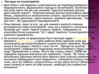 






Погляди на психотерапію
Ірвін Ялом є послідовним супротивником де-індивідуалізованого,
бюрократичного, формального підходу в психотерапії. Особливо різко
виступав проти (як він сам називав) "короткостроковій діагнозорієнтованої терапії". "Короткострокова діагноз-орієнтована терапія", по
Ялому, управляється економічними силами, грунтується на вузьких,
формальних діагнозах, одностороння, керована протоколом, "терапія
для всіх", без урахування індивідуальності.
Ялом вважав, перш за все, що для кожного пацієнта повинна
винаходитися нова психотерапія, тому що у кожного є унікальна історія.
Основою цієї "нової" терапії служить терапія, побудована на
міжособистісних взаєминах "тут і зараз" пацієнта і психотерапевта, на
взаємних одкровеннях.
Не останню роль на формування його поглядів надав і психоаналіз. Як
вважають деякі автори, у своїх роботах Ялом пройшов шлях від
психоаналізу до екзистенційного-гуманістичного терапевта. Велике
місце в його працях ("Матуся і сенс життя", "Брехун на кушетці", "Дар
психотерапії") відводиться подоланню екзистенційного страху смерті. У
творі "Вдивляючись в сонце. Життя без страху смерті" (2008) він
підводить підсумок вивченню цієї проблеми, і пише: "Як тільки ми
опиняємося здатними протистояти фактом своєї власної смертності, ми
натхненні перебудувати наші пріоритети, спілкуватися більш глибоко з
тими, кого ми любимо, цінуємо більш гостро красу життя і збільшуємо
свою готовність взяти на себе ризики, необхідні для особистого
виконання. "

 