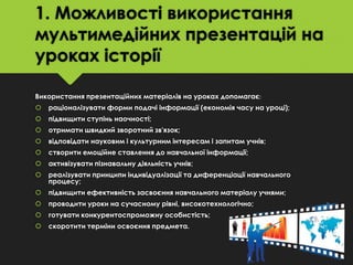 1. Можливості використання
мультимедійних презентацій на
уроках історії
Використання презентаційних матеріалів на уроках допомагає:


раціоналізувати форми подачі інформації (економія часу на уроці);



підвищити ступінь наочності;



отримати швидкий зворотний зв'язок;



відповідати науковим і культурним інтересам і запитам учнів;



створити емоційне ставлення до навчальної інформації;



активізувати пізнавальну діяльність учнів;



реалізувати принципи індивідуалізації та диференціації навчального
процесу;



підвищити ефективність засвоєння навчального матеріалу учнями;



проводити уроки на сучасному рівні, високотехнологічно;



готувати конкурентоспроможну особистість;



скоротити терміни освоєння предмета.

 