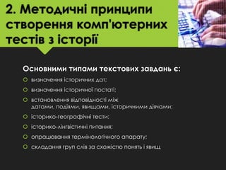 2. Методичні принципи
створення комп'ютерних
тестів з історії
Основними типами текстових завдань є:
 визначення історичних дат;

 визначення історичної постаті;
 встановлення відповідності між
датами, подіями, явищами, історичними діячами;
 історико-географічні тести;

 історико-лінгвістичні питання;
 опрацювання термінологічного апарату;
 складання груп слів за схожістю понять і явищ

 