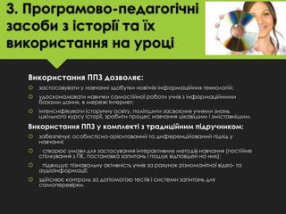 3. Програмово-педагогічні
засоби з історії та їх
використання на уроці
Використання ППЗ дозволяє:


застосовувати у навчанні здобутки новітніх інформаційних технологій;



удосконалювати навички самостійної роботи учнів з інформаційними
базами даних, в мережі Інтернет;



інтенсифікувати історичну освіту, поліпшити засвоєння учнями знань
шкільного курсу історії, зробити процес навчання цікавішим і змістовнішим.

Використання ППЗ у комплекті з традиційним підручником:


забезпечує особистісно-орієнтований та диференційований підхід у
навчанні;



створює умови для застосування інтерактивних методів навчання (постійне
спілкування з ПК, постановка запитань і пошук відповідей на них);



підвищує пізнавальну активність учнів за рахунок різноманітної відео- та
аудіоінформації;



здійснює контроль за допомогою тестів і системи запитань для
самоперевірки.

 