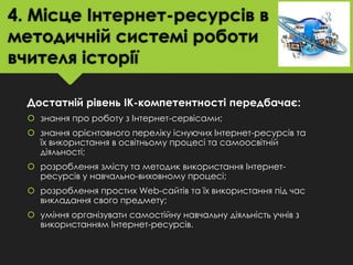 4. Місце Інтернет-ресурсів в
методичній системі роботи
вчителя історії
Достатній рівень ІК-компетентності передбачає:
 знання про роботу з Інтернет-сервісами;
 знання орієнтовного переліку існуючих Інтернет-ресурсів та
їх використання в освітньому процесі та самоосвітній
діяльності;
 розроблення змісту та методик використання Інтернетресурсів у навчально-виховному процесі;
 розроблення простих Web-сайтів та їх використання під час
викладання свого предмету;
 уміння організувати самостійну навчальну діяльність учнів з
використанням Інтернет-ресурсів.

 