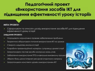 Педагогічний проект
«Використання засобів ІКТ для
підвищення ефективності уроку історії»
МЕТА ПРОЕКТУ:
 Сформувати та описати досвід використання засобів ІКТ для підвищення
ефективності уроку історії
ЗАВДАННЯ ПРОЕКТУ:



Опрацювати нормативно-правове забезпечення проблеми



Теоретично обґрунтувати питання використання ІКТ на уроках



Створити медіатеку вчителя історії



Розробити презентаційний матеріал супроводу уроків історії



Запропонувати тестові засоби контролю знань учнів



Забезпечити використання ППЗ в навчально-виховному процесі



Зібрати базу даних Інтернет ресурсів історичного напряму



Запропонувати конспекти уроків з використанням ІКТ

 