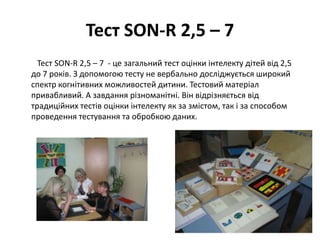 Тест SON-R 2,5 – 7
Тест SON-R 2,5 – 7 - це загальний тест оцінки інтелекту дітей від 2,5
до 7 років. З допомогою тесту не вербально досліджується широкий
спектр когнітивних можливостей дитини. Тестовий матеріал
привабливий. А завдання різноманітні. Він відрізняється від
традиційних тестів оцінки інтелекту як за змістом, так і за способом
проведення тестування та обробкою даних.

 