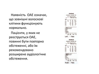 Наявність ОАЕ означає,
що зовнішні волоскові
клітини функціонують
нормально.
Пацієнти, у яких не
реєструється ОАЕ,
повинні бути повторно
обстеженні, або їм
рекомендовано
розширене аудіологічне
обстеження.

 