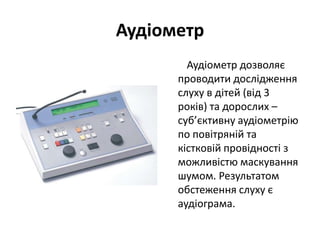 Аудіометр
Аудіометр дозволяє
проводити дослідження
слуху в дітей (від 3
років) та дорослих –
суб’єктивну аудіометрію
по повітряній та
кістковій провідності з
можливістю маскування
шумом. Результатом
обстеження слуху є
аудіограма.

 