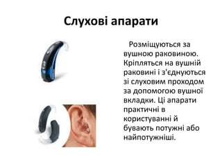 Слухові апарати
Розміщуються за
вушною раковиною.
Кріпляться на вушній
раковині і з'єднуються
зі слуховим проходом
за допомогою вушної
вкладки. Ці апарати
практичні в
користуванні й
бувають потужні або
найпотужніші.

 
