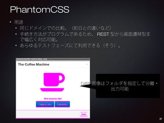 PhantomCSS
用途
同じドメインでの比較。（前日との違いなど）
手続き方法がプログラムであるため、REST型から画面遷移型まで
幅広く対応可能。
あらゆるテストフェーズにて利用できる（そう）。

DIFF画像はフォルダを指定して
分離・出力可能

37

 