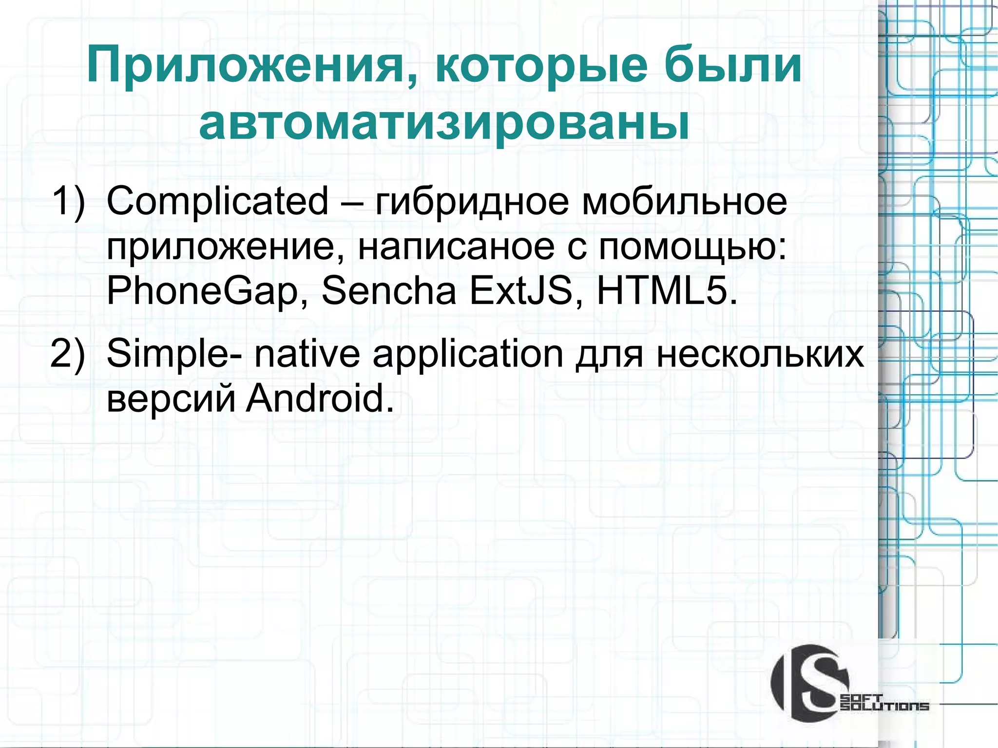 Приложения, которые были
автоматизированы
1) Complicated – гибридное мобильное
приложение, написаное с помощью:
PhoneGap, Sencha ExtJS, HTML5.
2) Simple- native application для нескольких
версий Android.

 