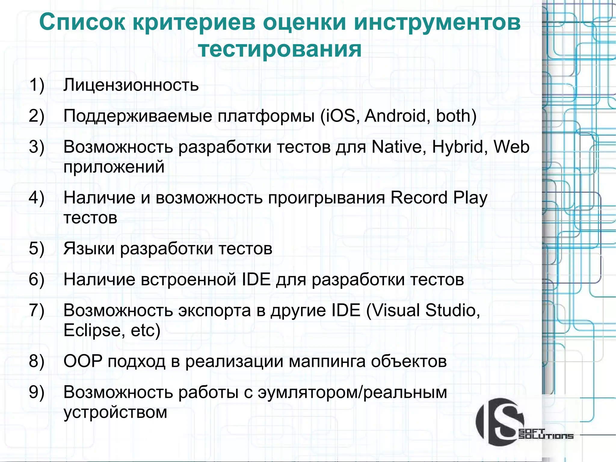 Список критериев оценки инструментов
тестирования
1)

Лицензионность

2)

Поддерживаемые платформы (iOS, Android, both)

3)

Возможность разработки тестов для Native, Hybrid, Web
приложений

4)

Наличие и возможность проигрывания Record Play
тестов

5)

Языки разработки тестов

6)

Наличие встроенной IDE для разработки тестов

7)

Возможность экспорта в другие IDE (Visual Studio,
Eclipse, etc)

8)

OOP подход в реализации маппинга объектов

9)

Возможность работы с эумлятором/реальным
устройством

 