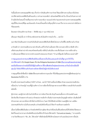 วันนี ้ผมมีบทความของคุณสุทธิชย หยุน เกี่ยวกับการโค่นล้ ม๶ผด็จการมาร์ กอส ให้ คณๆได้ อานความเป็ นมาเป็ นไปของ
ั ่
ุ
่
ประวัติศาสตร์ ประเทศฟิ ลิปปิ นส์กนนะครับ บางท่านอาจจะสงสัยว่า แล้ วผมโพสต์ให้ อานทาไม เกี่ยวอะไรกับสถานการณ์
ั
่
บ้ านเมืองไทยในขณะนี ้ ก่อนที่คณๆจะถามคาถามผมกลับมา ผมแนะนาครับว่าคุณๆควรจะอ่านบทความของคุณสุทธิชย
ุ
ั
หยุนนี ้ให้ จบก่อนจะดีที่สด และนันเองครับ คาตอบทังหมดทังปวงที่คณๆตังคาถามเอาไว้ มากมาย คงจะกระจ่างชัดไม่มาก
่
ุ
่
้
้
ุ
้
ก็น้อยเลยครับ
ย้ อนรอยการโค่น๶ผด็จการมาร์ กอส ---- สิทธิชย หยุน 21 กุมภาพันธ์ 2549
ั ่
เดือนกุมภาพันธุ์ เมื่อ 20 กว่าปี ก่อน พลังประชาชน ขับไล่๶ผด็จการจอมโกงกิน .... ออกไป!
กุมภาพันธ์ เป็ นเดือนแห่งการรวมตัวเป็ นเรื อนล้ านของคนฟิ ลิปปิ นส์ เพื่อขับไล่ประธานาธิบดีชื่อ เฟอร์ ดินานด์ มาร์ กอส
มาร์ กอสอ้ างว่า ประชาชนเลือกเขามาอย่างท้ วมท้ น แต่ก็โกงกินบ้ านเมืองอย่างไร้ ยางอายเพราะมีอานาจล้ นฟา สร้ าง
้
เครื อข่ายรอบตัวอย่างน่ากลัว ครอบครัวของตัวเองมีบารมีคบบ้ านคับเมือง ภรรยาชื่อ อีเมลดา สามารถสังงานด้ าน
ั
่
การเมืองแทนสามีได้ อย่างน่าหวาดกลัว คนรอบข้ างคอยบอกมาร์ กอสว่า “ท่านเก่งที่สดแล้ ว ไม่มีใครมาแทนท่านได้ ”
ุ
การชุมนุมของประชาชนคนฟิ ลิปปิ นส์ เรื อนหมื่นขยายเป็ นเรื อนแสนและล้ านในที่สุด ถูกจารึกไว้ ใน
ประวัตศาสตร์ วาเป็ น People Power หรื อ the Philippine Revolution of 1986 เป็ นการรวมตัวของประชาชนผู้
ิ
่
มองไม่ เห็นหนทางว่ าจะยับยังไม่ ให้ ผ้ ูนา๶ผด็จการ ที่อ้างเสียงส่ วนใหญ่ ของประชาชน มากินบ้ านโกงเมืองได้
้
อย่ างไร จึงต้ องใช้ วธีรวมตัวกันอย่ างอหิงสาเพื่อขับไล่ ผ้ ูนาอันไม่ พงประสงค์
ิ
ึ
การชุมนุมที่เรี ยกอีกชื่อหนึงว่า EDSA (ชื่อถนนสายหลังกลางกรุงมะนิลา ที่เป็ นที่ชมนุมของประชาชนผู้อดอัดและงุ่นง่าน)
่
ุ
ึ
Revolution ยืดเยื ้อถึง 4 วัน

ด้ านหนึง ประชาชนตะโกนพร้ อมๆ กันให้ “มาร์ กอส....ออกไป” อีกด้ านหนึงคนใกล้ ชิดมาร์ กอส ระดมประชาชนอีกส่วน
่
่
หนึงตะโกน “มาร์ กอส สู้ๆ” ขณะที่ผ้ นา๶ผด็จการ โกงการเลือกตังครังล่าสุด พยายามจะทาพิธีสาบานตนเข้ ารับตาแหน่งอีก
่
ู
้ ้
สมัยหนึง
่
ผู้นาศาสนา และผู้นาทหารเข้ าร่วมกับนักศึกษา อาจารย์มหาวิทยาลัย นักธุรกิจและชนชันกลาง เข้ าร่วมต่อต้ านและ
้
เรี ยกร้ องให้ มาร์ กอสลงจากตาแหน่ง มาร์ กอสประกาศแข็งกร้ าว ยืนยันว่าประชาชนส่วนใหญ่อยู่ข้างหลังเขา เมินเสียเถิดที่
เข้ าจะลาออก เพราะเขาสังทหารได้ สังตารวจได้ สัง ส.ส. ในสภาได้ สังได้ แม้ กระทังอัยการและผู้พิพากษา แต่เสียง
่
่
่
่
่
ประชาชนดังก้ องกังวานไปทัวประเทศแล้ ว มาร์ กอสไม่ฟังใครที่แนะนาให้ เขาก้ าวลงด้ วยความสมัครใจ
่
เมื่อเขาไม่เชื่อคนฟิ ลิปปิ นส์เอง มาร์ กอสโทรศัพท์ไปหาวุฒิสมาชิกมะกันที่เคยเป็ นเพื่อนสนิทคนหนึงที่วอชิงตัน ชื่อพอล ลา
่
ซัลท์ ซึงแนะนาเขาผ่านทางโทรศัพท์ด้วยประโยคที่ยงจารึกในประวัติศาสตร์ วา “Cut and cut cleanly…” หากแปลเป็ น
่
ั
่
ภาษาไทยก็ต้องบอกว่า “ตัด...ตัด...ให้ ขาดเถิด” หรื ออีกนัยหนึงก็คือให้ กระโดดลงจากตาแหน่งโดยปราศจากเงื่อนไข
่

 
