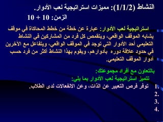 ‫النشاط )2/1/1(: مميزات استراتيجية لعب الدوار.‬
‫الزمن: 01 + 01‬
‫استراتيجية لعب الودوار: عبارة عن خطة من خطط المحاكاة في موقف‬
‫يشابه الموقف الواقعي، ويتقمص كل فرود من المشاركين في النشاط‬
‫التعليمي أحد الودوار التي توجد في الموقف الواقعي، ويتفاعل مع الخرين‬
‫في حدوود علقة ودوره بأودوارهم، ويقوم بهذا النشاط أكثر من فرود حسب‬
‫أودوار الموقف التعليمي.‬
‫بالتعاون مع أفراود مجموعتك:‬
‫تتميز استراتيجية لعب الودوار بما يلي:‬
‫.1 توفر فرص التعبير عن الذات، وعن النفعالت لدى الطل ب.‬
‫.2‬
‫.3‬
‫.4‬

 