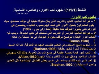 ‫النشاط )1/1/1(: مفهوم لعب الودوار، وعناصره الساسية.‬
‫الزمن: 51 + 51‬

‫مفهوم لعب الودوار:‬
‫1 – هو أحد أساليب التعليم والتدريب الذي يمثل سلوكا حقيقيا في موقف مصطنع، حيث‬
‫اً‬
‫اً‬
‫يقوم المشتركون بتمثيل الودوار التي تسند إليهم بصورة تلقائية، وينغمسون في‬
‫أودوارهم حتى يظهروا الموقف كأنه حقيقة.)أحمد زكي بدوي، 7891(.‬
‫2 – هو أحد أساليب التدريس أو التدريب التي تستخدم في تعليم الجماعة، ويلعب فيه‬
‫سُ‬
‫الطل ب أودوار البطال؛ لتوضيح موقف معين أو التوصل إلى حل مشكلة من خلله.‬
‫( (8891,‪Tomas‬‬
‫3 – أسلو ب واسع الستخدام في التعليم لكتسا ب المهارات المعرفية، كما أنه السبيل‬
‫الوحيد لمحاكاة الخبرة لتظهر حقيقية.)3991,‪.(Barbara‬‬
‫4 – للعب الدور قيمة تعليمية عظيمة في جميع المراحل العمرية، وذلك لنه يسهم في‬
‫اكتسا ب المفاهيم، وصقل مهارات التفكير وزياودة الفهم.) 9891,‪.(Allan‬‬
‫5 - لعب الدور ينبه الذكاء ويساعد على غرس بعض الفضائل الجتماعية مثل التعاون‬
‫وتحمل المسئولية.) ) 2991,‪.Stephan‬‬

 