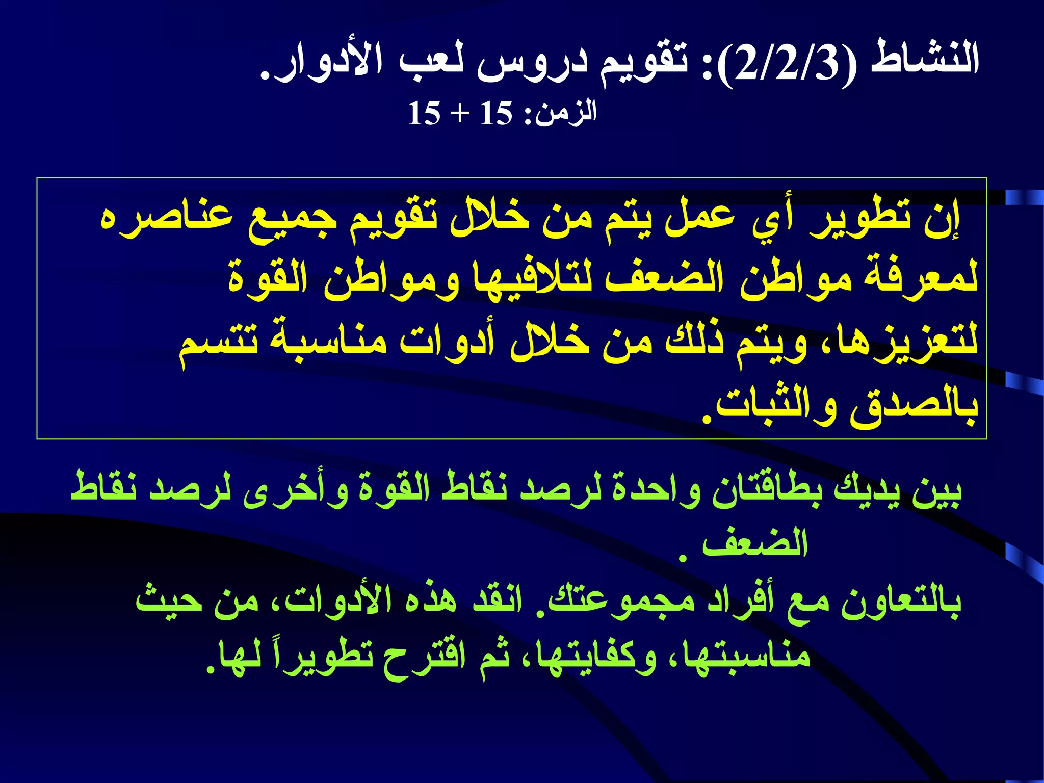 ‫النشاط )3/2/2(: تقويم دروس لعب الدوار.‬
‫الزمن: 51 + 51‬

‫إن تطوير أي عمل يتم من خلل تقويم جميع عناصره‬
‫لمعرفة مواطن الضعف لتلفيها ومواطن القوة‬
‫لتعزيزها، ويتم ذلك من خلل أدوات مناسبة تتسم‬
‫بالصدق والثبات.‬
‫بين يديك بطاقتان واحدة لرصد نقاط القوة وأخرى لرصد نقاط‬
‫الضعف .‬
‫بالتعاون مع أفراد مجموعتك. انقد هذه الدوات، من حيث‬
‫مناسبتها، وكفايتها، ثم اقترح تطويرا لها.‬
‫.ً‬

 