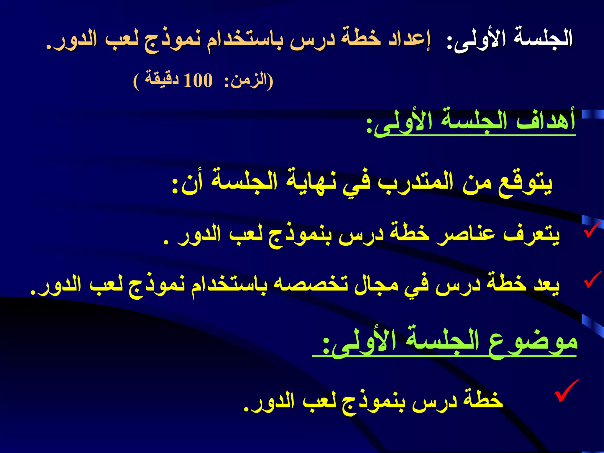 ‫الجلسة الولى: إعداد خطة درس باستخدام نموذج لعب الدور.‬
‫)الزمن: 001 دقيقة (‬

‫أهداف الجلسة الولى:‬
‫يتوقع من المتدرب في نهاية الجلسة أن:‬
‫‪ ‬يتعرف عناصر خطة درس بنموذج لعب الدور .‬
‫‪ ‬يعد خطة درس في مجال تخصصه باستخدام نموذج لعب الدور.‬

‫موضوع الجلسة الولى:‬

‫‪‬‬

‫خطة درس بنموذج لعب الدور.‬

 