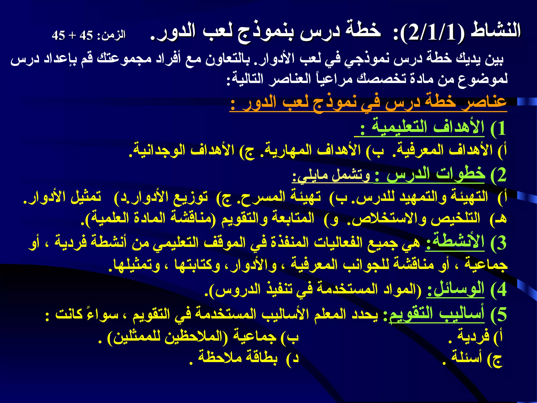 ‫النشاط )1/1/2(: خطة درس بنموذج لعب الدور.‬

‫الزمن: 54 + 54‬

‫بين يديك خطة درس نموذجي في لعب الدوار. بالتعاون مع أفراد مجموعتك قم بإعداد درس‬
‫لموضوع من مادة تخصصك مراعيا العناصر التالية:‬
‫ ً‬

‫عناصر خطة درس في نموذج لعب الدور :‬
‫1( الهداف التعليمية :‬
‫أ( الهداف المعرفية. ب( الهداف المهارية. ج( الهداف الوجدانية.‬
‫2( خطوات الدرس : وتشمل مايلي:‬
‫أ( التهيئة والتمهيد للدرس. ب( تهيئة المسرح. ج( توزيع الدوار.د( تمثيل الدوار.‬
‫هـ( التلخيص والستخل.ص. و( المتابعة والتقويم )مناقشة المادة العلمية(.‬
‫3( النشطة: هي جميع الفعاليات المنفذة في الموقف التعليمي من أنشطة فردية ، أو‬
‫جماعية ، أو مناقشة للجوانب المعرفية ، والدوار، وكتابتها ، وتمثيلها.‬
‫4( الوسائل: )المواد المستخدمة في تنفيذ الدروس(.‬
‫5( أساليب التقويم: يحدد المعلم الساليب المستخدمة في التقويم ، سواء كانت :‬
‫ ً‬
‫ب( جماعية )الملحظين للممثلين( .‬
‫أ( فردية .‬
‫د( بطاقة ملحظة .‬
‫ج( أسئلة .‬

 