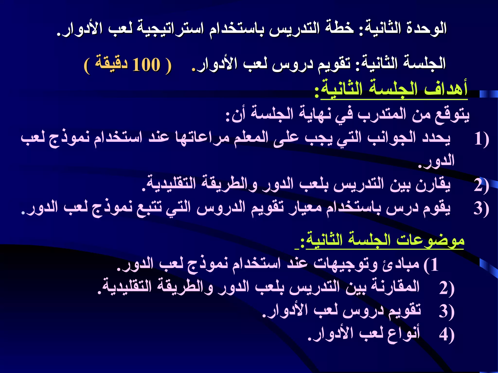 ‫الوحدة الثانية: خطة التدريس باستخدام استراتيجية لعب الودلوار.‬
‫الجلسة الثانية: تقويم ودرلوس لعب الودلوار. ) 001 ودقيقة (‬

‫أهداف الجلسة الثانية:‬
‫يتوقع من المتدرب في نهاية الجلسة أن:‬
‫)1 يحدود الجوانب التي يجب على المعلم مراعاتها عند استخدام نموذج لعب‬
‫الدلور.‬
‫)2 يقارن بين التدريس بلعب الدلور لوالطريقة التقليدية.‬
‫)3 يقوم ودرس باستخدام معيار تقويم الدرلوس التي تتبع نموذج لعب الدلور.‬
‫موضوعات الجلسة الثانية:‬
‫1( مباودئ لوتوجيهات عند استخدام نموذج لعب الدلور.‬
‫)2 المقارنة بين التدريس بلعب الدلور لوالطريقة التقليدية.‬
‫)3 تقويم ودرلوس لعب الودلوار.‬
‫)4 أنواع لعب الودلوار.‬

 