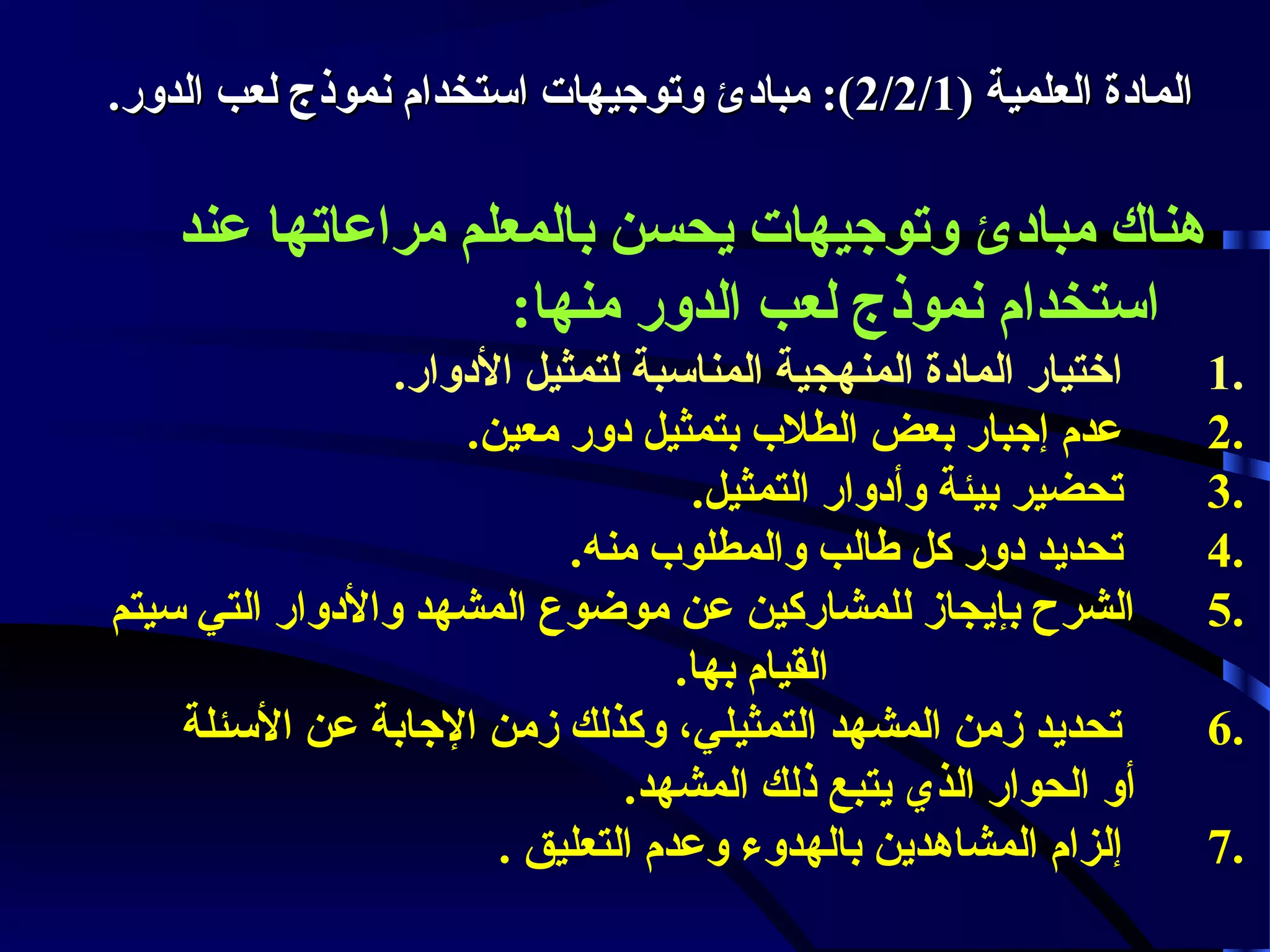 ‫الماودة العلمية )1/2/2(: مباودئ لوتوجيهات استخدام نموذج لعب الدلور.‬

‫هناك مباودئ لوتوجيهات يحسن بالمعلم مراعاتها عند‬
‫استخدام نموذج لعب الدلور منها:‬
‫.1‬
‫.2‬
‫.3‬
‫.4‬
‫.5‬
‫.6‬
‫.7‬

‫اختيار الماودة المنهجية المناسبة لتمثيل الودلوار.‬
‫عدم إجبار بعض الطلب بتمثيل ودلور معين.‬
‫تحضير بيئة لوأودلوار التمثيل.‬
‫تحديد ودلور كل طالب لوالمطلوب منه.‬
‫الشرح بإيجاز للمشاركين عن موضوع المشهد لوالودلوار التي سيتم‬
‫القيام بها.‬
‫تحديد زمن المشهد التمثيلي، لوكذلك زمن الجابة عن السئلة‬
‫ألو الحوار الذي يتبع ذلك المشهد.‬
‫إلزام المشاهدين بالهدلوء لوعدم التعليق .‬

 