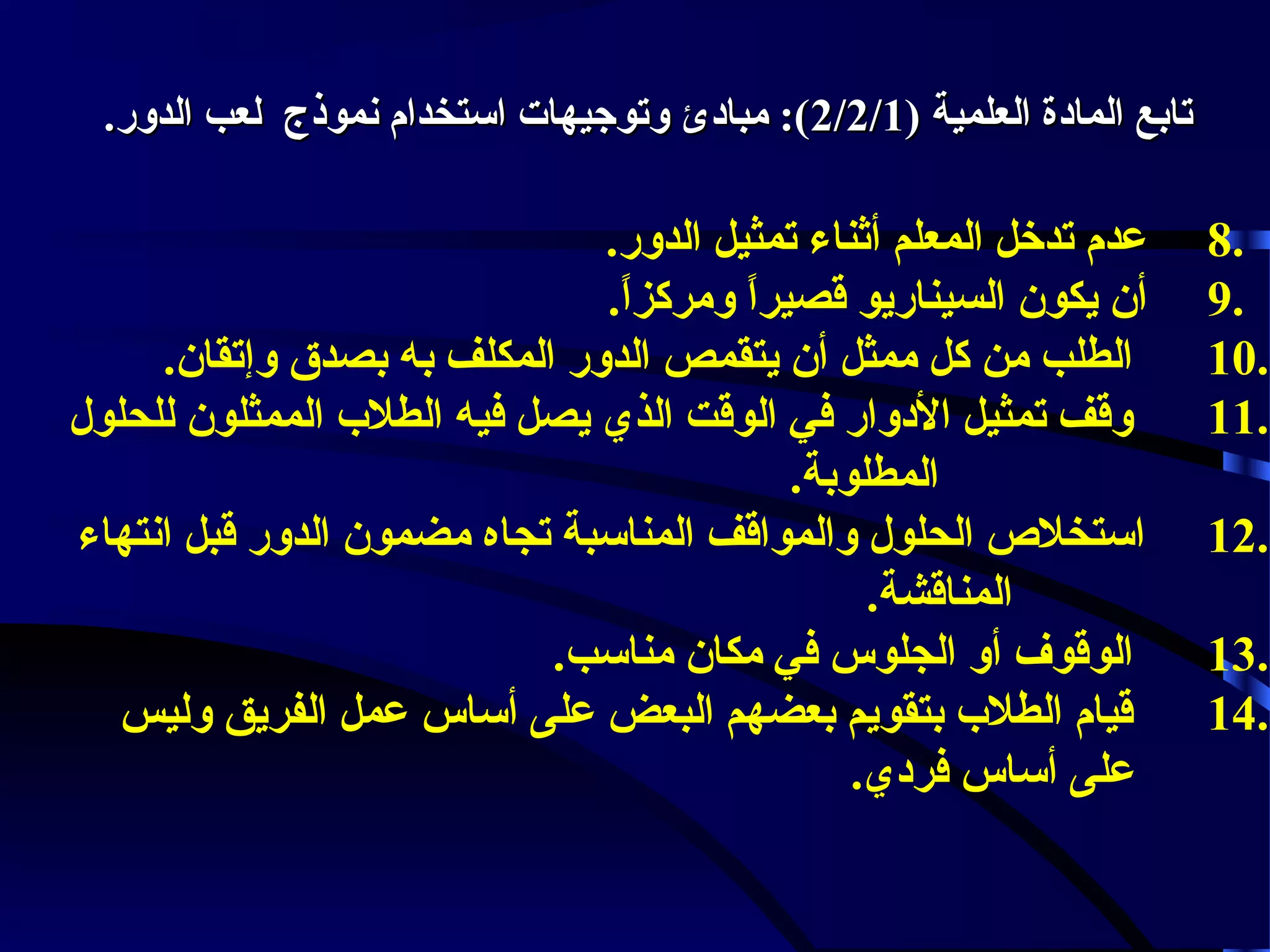 ‫تابع المادة العلمية )1/2/2(: مبادئ وتوجيهات استخدام نموذج لعب الدور.‬

‫.8‬
‫.9‬
‫.01‬
‫.11‬
‫.21‬
‫.31‬
‫.41‬

‫عدم تدخل المعلم أثناء تمثيل الدور.‬
‫أن يكون السيناريو قصيرا ومركزا.‬
‫.ً‬
‫.ً‬
‫الطلب من كل ممثل أن يتقمص الدور المكلف به بصدق وإتقان.‬
‫وقف تمثيل الدوار في الوقت الذي يصل فيه الطل ب الممثلون للحلول‬
‫المطلوبة.‬
‫استخل ص الحلول والمواقف المناسبة تجاه مضمون الدور قبل انتهاء‬
‫المناقشة.‬
‫الوقوف أو الجلوس في مكان مناسب.‬
‫قيام الطل ب بتقويم بعضهم البعض على أساس عمل الفريق وليس‬
‫على أساس فردي.‬

 