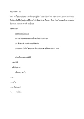 ขอบเขตโครงงาน
โครงงานนี้เป็ นลักษณะโครงงานสิ่งประดิษฐ์ ซึ่งใช้ในการแก้ปัญหาการโจรกรรมต่างๆ เป็ นการปรับมุมมอง
ใหม่ๆจากสิ่งที่มีอยูรอบตัวเรา ให้กลายเป็ นสิ่งมีประโยชน์ เป็ นการนาโคมไฟ แผงโซลาเซลล์ และ แบตเตอร
่
รี่ รถบังคับ มาคิดและสร้างสิ่งใหม่ช้ ึนมา
วิธีดาเนินงาน
แนวทางการดาเนินงาน
1.นาแผงโซลาเซลล์ แบตเตอรรี่ และ โคมไฟ มาต่อวงจร
2.นาชิ้นส่วนต่างๆมาประกอบให้เข้ากัน
3.ทดลองการเปิ ดปิ ดไฟตอนกลางคืน และ ลองชาร์จไฟจากแผงโซลาเซลล์

เครื่ องมือและอุปกรณ์ที่ใช้
1.วงจรไฟฟ้ า
2.หนังสือต่อวงจร
3.คีมและลวดเส้น

4.กาว
5.โคมไฟ
6.แผงโซลาเซลล์
7.

ชุดชาร์ต

 