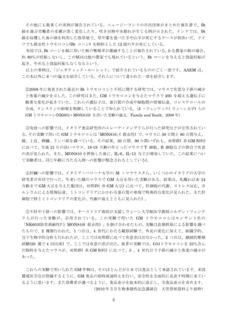 その他にも数多くの実例が報告されている。ニュージーランドの市民団体がまとめた報告書で、Bt
綿を運ぶ労働者の皮膚が黒く変色したり、吹き出物や水膨れが生じる例が示された。インドでは、Bt
綿を収穫した後の畑を利用した牧草地で、草や葉を食べた羊や山羊が死亡するケースが相次いだ。ドイ
ツでも殺虫性トウモロコシ(Bt コーン) を飼料とした 12 頭の牛が死亡している。
米国では、 コーンを餌に用いた豚の繁殖率が激減することが報告されている。
Bt
ある農家の豚の場合、
約 80％が妊娠しないし、この傾向は他の農家でも現れているという。Bt コーンを与えると偽装妊娠が
起き、やめると偽装妊娠もなくなるという。
以上の事例は、
「ジェネティック・ルーレット」で紹介されているもののごく一部です。AAEM は、
この本以外に 6 つの論文を紹介している。それらについて書かれた一部を紹介します。
②2008 年に発表された最近の Bt トウモロコシと不妊に関する研究では、マウスで有意な子孫の減少
と体重の減少を示した。この研究はまた、GM トウモロコシを与えたマウスで 400 を超える遺伝子に
顕著な変化が起きていた。これらの遺伝子は、蛋白質の合成や細胞間の情報伝達、コレステロールの
合成、インスリンの抑制を制御していることで知られている。 J ・ツェンテック( ウィーン大学) らの
（
GM トウモロコシ(NK603×MON810) を用いた実験の論文、Family and Youth、2008 年）

③免疫への影響では、イタリア食品研究所のエレーナ・メンゲリらが行った研究などが引用されてい
る。
その実験で用いた GM トウモロコシは
「MON810」 殺虫性) で、
(
マウスに 30 日間と 90 日間与え、
腸、上皮、脾臓、リンパ球を調べている。その結果、30 日間、90 日間いずれも、対照群( 非 GM 飼料)
に比べて、生後 21 日の幼いマウス、18-19 月齢の年とったマウスで T 細胞、B 細胞などの割合で有意
の差が見られた。また、MON810 を摂取した後に、IL-6、IL-13 などが増加していた。この結果につい
て実験者は、同じ年齢に当たる人間への影響が懸念されるとしている(。
④肝臓への影響では、イタリア・ベローナ大学の M ・マラテスタら、いくつかのイタリアの大学の
研究者が共同で行った、年老いた雌のマウスで GM 大豆を用いた実験がある。結果は、乳離れ以来 24
月齢まで GM 大豆を与えた集団は、対照群( 非 GM 大豆) に比べて、肝細胞の代謝、ストレス反応、カ
ルシウムによる情報伝達、ミトコンドリアにかかわる蛋白質の発現で特異的な変化が見られた。また肝
細胞で核とミトコンドリアの変化が、代謝の衰えとともに見られた( 。
⑤不妊や子孫への影響では、オーストリア政府が支援しウィーン大学獣医学教授ユルゲン・ツェンテ
クらが行った実験が、引用されている。この実験で用いた GM トウモロコシはモンサント社の
「NK603(除草剤耐性)'と MON810( 殺虫性) 」を掛け合わせたもの。実験は長期摂取による影響を調べ
たもので、2 種類行われた。1 つ目は、4 世代にわたる観察試験で、外見の変化に加えて、組織学的、
分子生物学的分析も行われたが、ここでは対照群に比べて有意差は出なかった。2 つ目は、継続的繁殖
試験(20 週で 4 回出産) で、ここでは有意の差が出た。後者の実験では、GＭトウモロコシを 33％含ん
だ飼料を与えたマウスが、対照群( 非 GM 飼料) に比べて、3 、4 世代目で子孫の減少と体重の減少が
あった。
これらの実験で用いられた GM 作物は、そのほとんどが日本では食品として承認されています。米国
環境医学会が指摘するように、GM 食品の即時流通停止を行い、安全性を全面的に見直す時期に来てい
るように思います。また消費者が選べるように、食品表示を抜本的に改正し、全食品表示を求めます。
（2010 年５月生物多様性記念講演会
3

天笠啓祐資料より抜粋）

 