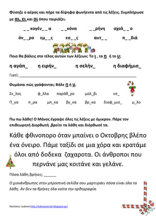 Φφςθξε ο αζρασ και πιρε τα δίψθφα φωνιεντα από τισ λζξεισ. Συμπλιρωςε
με αι, ει και οι όπου ταιριάηει.

_ _ κογζν_ _ α
όν_ _ρο

_ _κόνα

εμ_ _σ

ες_ _σ

_ _ρινθ

ςχολ_ _ ο

αυτ_ _

π_ _διά

Ποιο κα βάλεισ ςτο τζλοσ αυτϊν των λζξεων; Το ι , το θ ι το υ;

θ αγάπ_

θ ειριν_

θ ςελιν_

θ διαφιμις_

Γιατί; ________________________________________________________
Θυμάςαι πϊσ γράφονται; Βάλε θ ι υ.
Σκ_λοσ
Π_γα

φ_λλα
π_ρα

παράκ_ρο

μπ_κα

βγ_κα

μολ_βι
βρ_κα

ες_
διαφ_μις_

μ_λο

Πω πω λάκθ! Ο Μάνοσ ζγραψε όλεσ τισ λζξεισ με όμικρον. Πάρε τον
επικεωρθτι Διορκωτι ,βρείτε τα λάκθ και διόρκωςζ τα.

Κάκε φκινοπορο όταν μπαίνει ο Οκτοβρθσ βλζπο
ζνα όνειρο. Πάμε ταξίδι ςε μια χόρα και κρατάμε
όλοι από δοδεκα ηαχαροτα. Οι άνκροποι που
περνάνε μασ κοιτάνε και γελάνε.
Πόςα λάκθ βρικεσ; ______
Ο χιονάνθρωποσ ςτην μπροςτινή ςελίδα ςου μαρτυράει πόςα είναι όλα τα
λάθη. Αν δεν τα βρήκεσ όλα κοίτα την ορθογραφία.

Χατςίκου Ιωάννα http://taksiasterati.blogspot.gr/

 