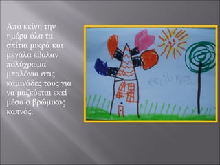 Από κείνη την
ημέρα όλα τα
σπίτια μικρά και
μεγάλα έβαλαν
πολύχρωμα
μπαλόνια στις
καμινάδες τους για
να μαζεύεται εκεί
μέσα ο βρώμικος
καπνός.

 