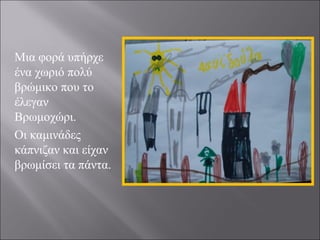 Μια φορά υπήρχε
ένα χωριό πολύ
βρώμικο που το
έλεγαν
Βρωμοχώρι.
Οι καμινάδες
κάπνιζαν και είχαν
βρωμίσει τα πάντα.

 