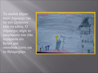 Τα παιδιά πήγαν
στον Δήμαρχο για
να του ζητήσουν
κάτι να κάνει. Ο
Δήμαρχος πήρε το
μικρόφωνο και είπε
περήφανα ότι
βρήκε μια
σπουδαία λύση για
το Βρωμοχώρι.

 