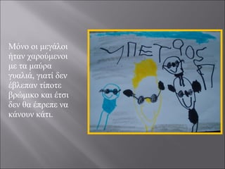 Μόνο οι μεγάλοι
ήταν χαρούμενοι
με τα μαύρα
γυαλιά, γιατί δεν
έβλεπαν τίποτε
βρώμικο και έτσι
δεν θα έπρεπε να
κάνουν κάτι.

 