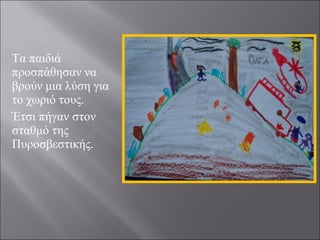 Τα παιδιά
προσπάθησαν να
βρούν μια λύση για
το χωριό τους.
Έτσι πήγαν στον
σταθμό της
Πυροσβεστικής.

 