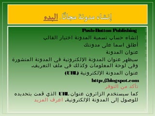 ‫‪‬‬
‫‪‬‬
‫‪‬‬
‫‪‬‬
‫‪‬‬
‫‪‬‬
‫‪‬‬
‫‪‬‬
‫2‬

‫ ‪Push-Button Publishing‬‬
‫إنشاء حساب تسمية المدونة اختيار القالب‬
‫أطلق اسما على مدونتك‬
‫عنوان المدونة‬
‫سيظهر عنوان المدونة اللكترونية في المدونة المنشورة‬
‫وفي لوحة المعلومات وكذلك في ملف التعريف.‬
‫عنوان المدونة اللكترونية )‪(URL‬‬
‫‪http:/.blogspot.com‬‬
‫/‬
‫تأكد من التوفر‬
‫كما سيستخدم الزائرون عنوان ‪ UR‬الذي قمت بتحديده‬
‫‪L‬‬
‫للوصول إلى المدونة اللكترونية. اعرف المزيد‬

 