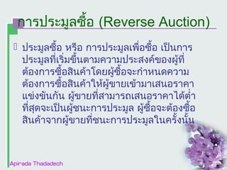 การประมูลซื้อ (Reverse Auction)
 ประมูลซื้อ หรือ การประมูลเพื่อซื้อ เป็นการ
ประมูลที่เริ่มขึ้นตามความประสงค์ของผูที่
้
ต้องการซื้อสินค้าโดยผู้ซื้อจะกำาหนดความ
ต้องการซื้อสินค้าให้ผู้ขายเข้ามาเสนอราคา
แข่งขันกัน ผู้ขายที่สามารถเสนอราคาได้ตำ่า
ที่สดจะเป็นผูชนะการประมูล ผู้ซื้อจะต้องซื้อ
ุ
้
สินค้าจากผู้ขายที่ชนะการประมูลในครั้งนั้น

 