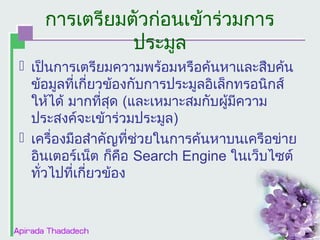 การเตรียมตัวก่อนเข้าร่วมการ
ประมูล
 เป็นการเตรียมความพร้อมหรือค้นหาและสืบค้น
ข้อมูลที่เกี่ยวข้องกับการประมูลอิเล็กทรอȨกส์
ให้ได้ มากที่สุด (และเหมาะสมกับผูมีความ
้
ประสงค์จะเข้าร่วมประมูล)
 เครื่องมือสำาคัญที่ช่วยในการค้นหาบนเครือข่าย
อินเตอร์เน็ต ก็คือ Search Engine ในเว็บไซต์
ทั่วไปที่เกี่ยวข้อง

 