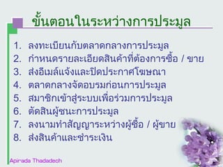 ขั้นตอนในระหว่างการประมูล
1.
2.
3.
4.
5.
6.
7.
8.

ลงทะเบียนกับตลาดกลางการประมูล
กำาหนดรายละเอียดสินค้าที่ต้องการซื้อ / ขาย
ส่งอีเมล์แจ้งและปิดประกาศโฆษณา
ตลาดกลางจัดอบรมก่อนการประมูล
สมาชิกเข้าสู่ระบบเพื่อร่วมการประมูล
ตัดสินผูชนะการประมูล
้
ลงนามทำาสัญญาระหว่างผู้ซื้อ / ผูขาย
้
ส่งสินค้าและชำาระเงิน

 