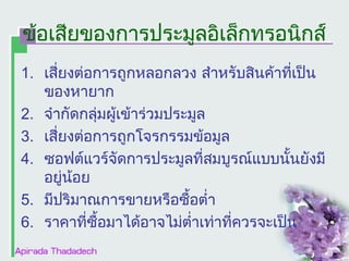 ข้อเสียของการประมูลอิเล็กทรอȨกส์
1. เสี่ยงต่อการถูกหลอกลวง สำาหรับสินค้าที่เป็น
ของหายาก
2. จำากัดกลุ่มผู้เข้าร่วมประมูล
3. เสี่ยงต่อการถูกโจรกรรมข้อมูล
4. ซอฟต์แวร์จัดการประมูลที่สมบูรณ์แบบนั้นยังมี
อยู่นอย
้
5. มีปริมาณการขายหรือซื้อตำ่า
6. ราคาที่ซื้อมาได้อาจไม่ตำ่าเท่าที่ควรจะเป็น

 