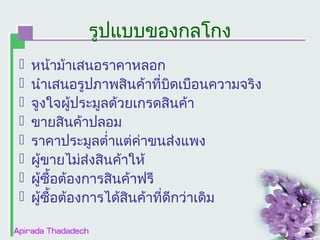 รูปแบบของกลโกง









หน้าม้าเสนอราคาหลอก
นำาเสนอรูปภาพสินค้าที่บดเบือนความจริง
ิ
จูงใจผู้ประมูลด้วยเกรดสินค้า
ขายสินค้าปลอม
ราคาประมูลตำ่าแต่ค่าขนส่งแพง
ผูขายไม่ส่งสินค้าให้
้
ผูซื้อต้องการสินค้าฟรี
้
ผูซื้อต้องการได้สินค้าที่ดีกว่าเดิม
้

 