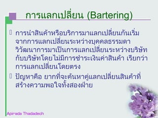 การแลกเปลี่ยน (Bartering)
 การนำาสินค้าหรือบริการมาแลกเปลี่ยนกันเริ่ม
จากการแลกเปลี่ยนระหว่างบุคคลธรรมดา
วิวัฒนาการมาเป็นการแลกเปลี่ยนระหว่างบริษัท
กับบริษัทโดยไม่มีการชำาระเงินค่าสินค้า เรียกว่า
การแลกเปลี่ยนโดยตรง
 ปัญหาคือ ยากที่จะค้นหาคู่แลกเปลี่ยนสินค้าที่
สร้างความพอใจทั้งสองฝ่าย

 