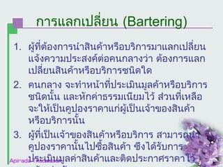 การแลกเปลี่ยน (Bartering)
1. ผูที่ต้องการนำาสินค้าหรือบริการมาแลกเปลี่ยน
้
แจ้งความประสงค์ต่อคนกลางว่า ต้องการแลก
เปลี่ยนสินค้าหรือบริการชนิดใด
2. คนกลาง จะทำาหน้าที่ประเมินมูลค้าหรือบริการ
ชนิดนั้น และหักค่าธรรมเนียมไว้ ส่วนที่เหลือ
จะให้เป็นคูปองราคาแก่ผู้เป็นเจ้าของสินค้า
หรือบริการนั้น
3. ผูที่เป็นเจ้าของสินค้าหรือบริการ สามารถนำา
้
คูปองราคานั้นไปซื้อสินค้า ซึงได้รับการ
ประเมินมูลค่าสินค้าและติดประกาศราคาไว้

 