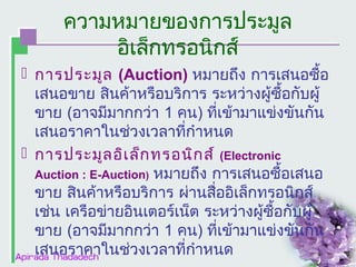 ความหมายของการประมูล
อิเล็กทรอนิกส์
 การประมูล (Auction) หมายถึง การเสนอซื้อ
เสนอขาย สินค้าหรือบริการ ระหว่างผู้ซื้อกับผู้
ขาย (อาจมีมากกว่า 1 คน) ที่เข้ามาแข่งขันกัน
เสนอราคาในช่วงเวลาที่กำาหนด
 การประมูล อิเ ล็ก ทรอนิก ส์ (Electronic
Auction : E-Auction) หมายถึง การเสนอซื้อเสนอ
ขาย สินค้าหรือบริการ ผ่านสื่ออิเล็กทรอนิกส์
เช่น เครือข่ายอินเตอร์เน็ต ระหว่างผู้ซื้อกับผู้
ขาย (อาจมีมากกว่า 1 คน) ที่เข้ามาแข่งขันกัน
เสนอราคาในช่วงเวลาที่กำาหนด

 